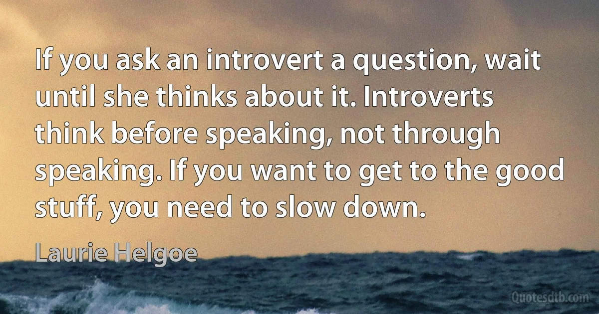 If you ask an introvert a question, wait until she thinks about it. Introverts think before speaking, not through speaking. If you want to get to the good stuff, you need to slow down. (Laurie Helgoe)