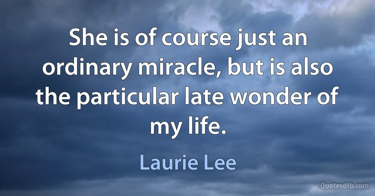 She is of course just an ordinary miracle, but is also the particular late wonder of my life. (Laurie Lee)