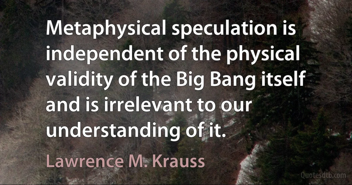 Metaphysical speculation is independent of the physical validity of the Big Bang itself and is irrelevant to our understanding of it. (Lawrence M. Krauss)