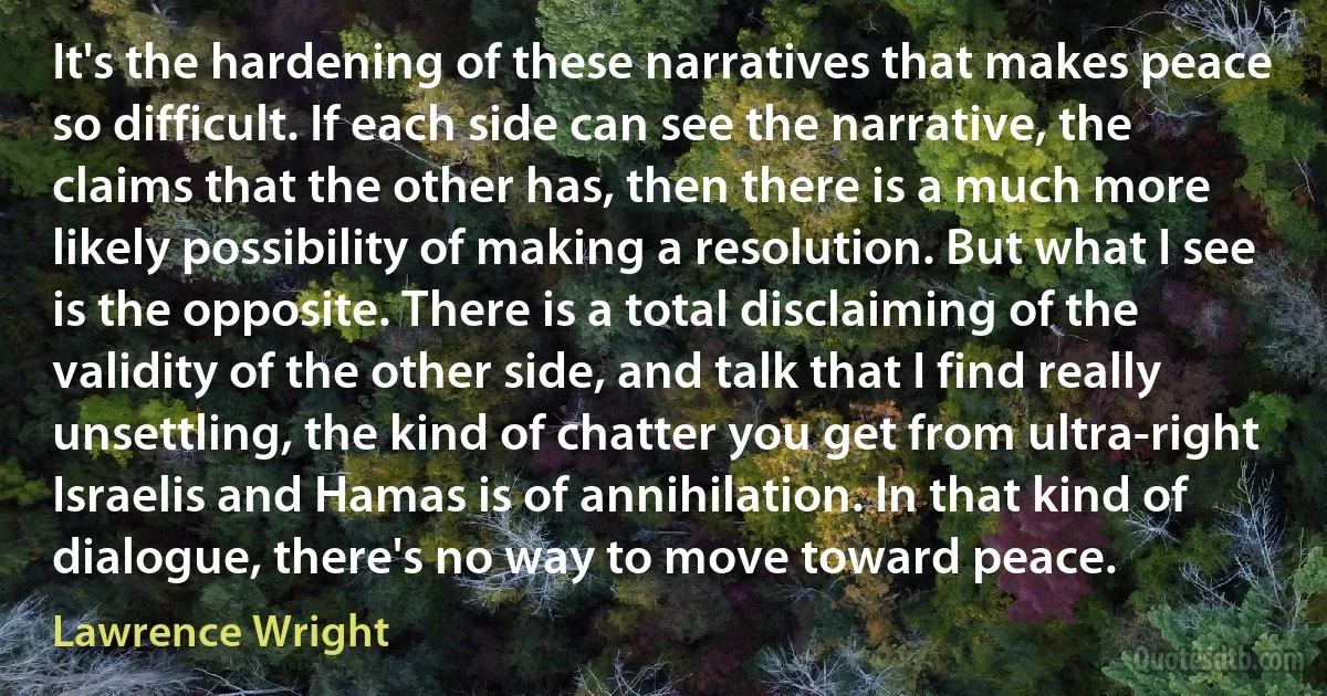 It's the hardening of these narratives that makes peace so difficult. If each side can see the narrative, the claims that the other has, then there is a much more likely possibility of making a resolution. But what I see is the opposite. There is a total disclaiming of the validity of the other side, and talk that I find really unsettling, the kind of chatter you get from ultra-right Israelis and Hamas is of annihilation. In that kind of dialogue, there's no way to move toward peace. (Lawrence Wright)