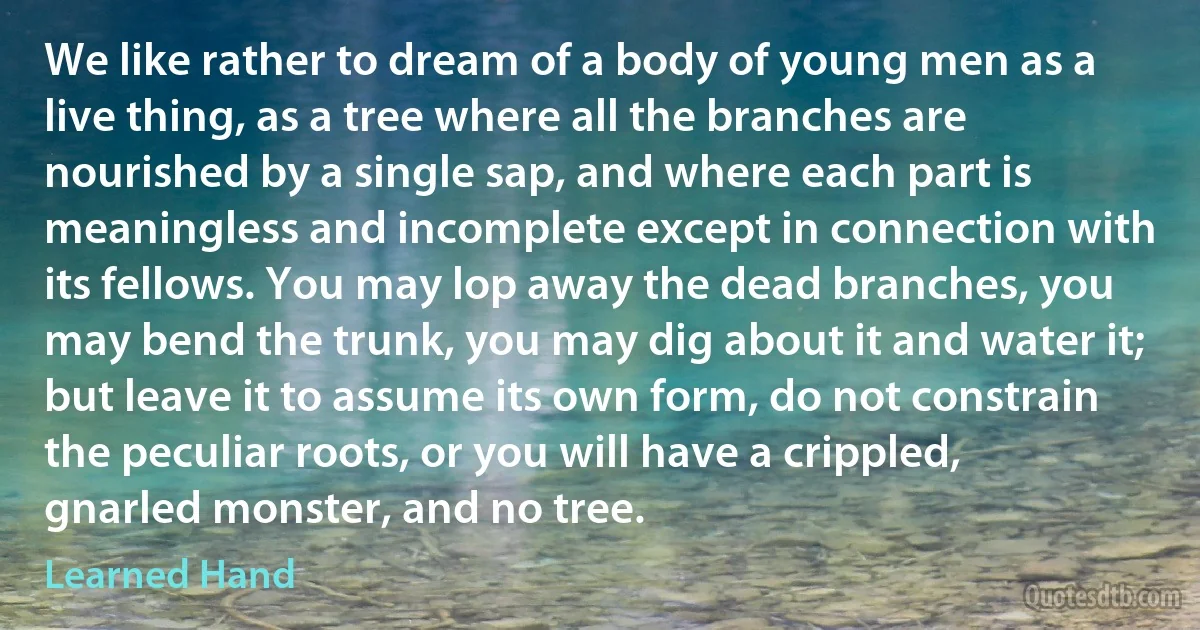 We like rather to dream of a body of young men as a live thing, as a tree where all the branches are nourished by a single sap, and where each part is meaningless and incomplete except in connection with its fellows. You may lop away the dead branches, you may bend the trunk, you may dig about it and water it; but leave it to assume its own form, do not constrain the peculiar roots, or you will have a crippled, gnarled monster, and no tree. (Learned Hand)