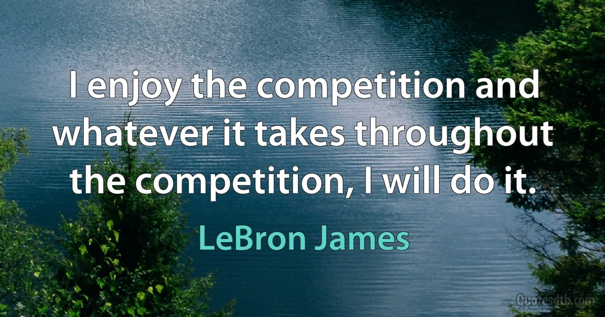 I enjoy the competition and whatever it takes throughout the competition, I will do it. (LeBron James)