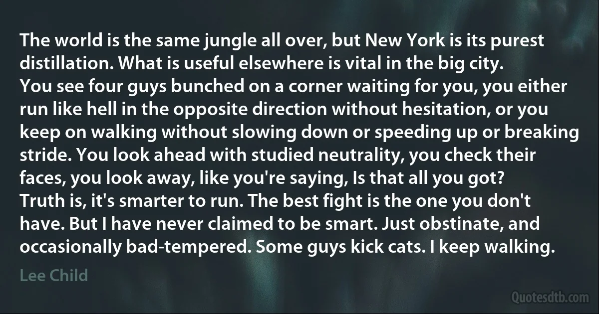 The world is the same jungle all over, but New York is its purest distillation. What is useful elsewhere is vital in the big city. You see four guys bunched on a corner waiting for you, you either run like hell in the opposite direction without hesitation, or you keep on walking without slowing down or speeding up or breaking stride. You look ahead with studied neutrality, you check their faces, you look away, like you're saying, Is that all you got?
Truth is, it's smarter to run. The best fight is the one you don't have. But I have never claimed to be smart. Just obstinate, and occasionally bad-tempered. Some guys kick cats. I keep walking. (Lee Child)