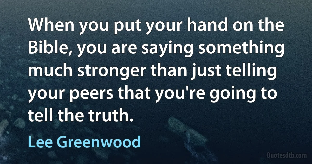 When you put your hand on the Bible, you are saying something much stronger than just telling your peers that you're going to tell the truth. (Lee Greenwood)