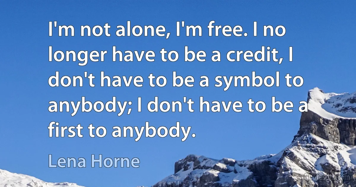 I'm not alone, I'm free. I no longer have to be a credit, I don't have to be a symbol to anybody; I don't have to be a first to anybody. (Lena Horne)