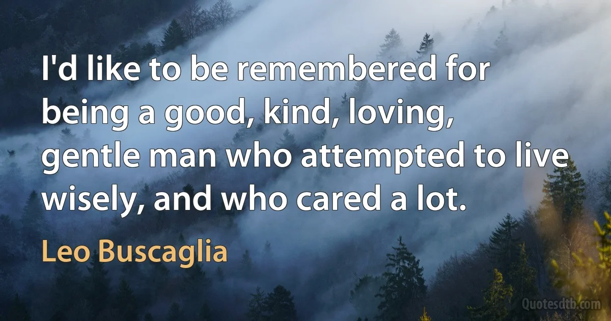 I'd like to be remembered for being a good, kind, loving, gentle man who attempted to live wisely, and who cared a lot. (Leo Buscaglia)