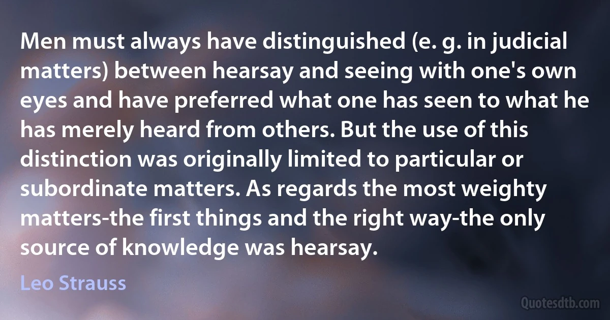 Men must always have distinguished (e. g. in judicial matters) between hearsay and seeing with one's own eyes and have preferred what one has seen to what he has merely heard from others. But the use of this distinction was originally limited to particular or subordinate matters. As regards the most weighty matters-the first things and the right way-the only source of knowledge was hearsay. (Leo Strauss)