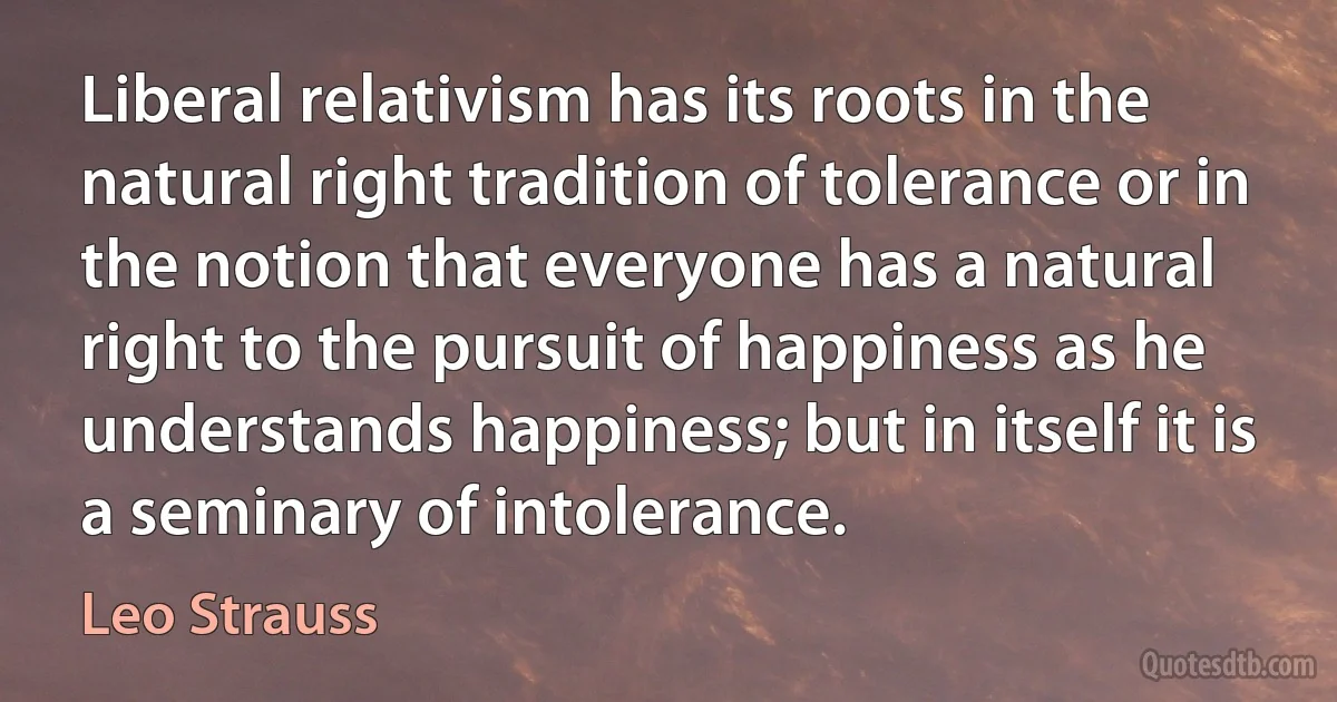 Liberal relativism has its roots in the natural right tradition of tolerance or in the notion that everyone has a natural right to the pursuit of happiness as he understands happiness; but in itself it is a seminary of intolerance. (Leo Strauss)