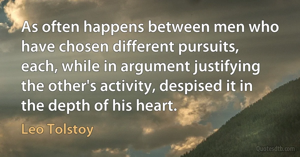 As often happens between men who have chosen different pursuits, each, while in argument justifying the other's activity, despised it in the depth of his heart. (Leo Tolstoy)