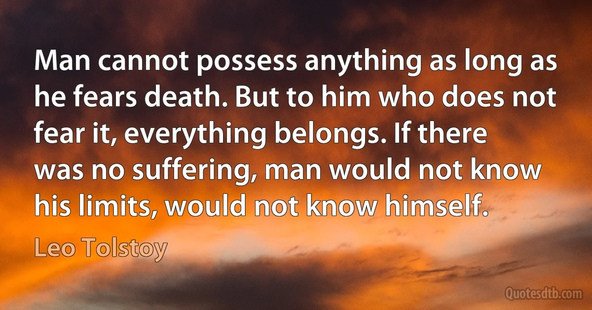 Man cannot possess anything as long as he fears death. But to him who does not fear it, everything belongs. If there was no suffering, man would not know his limits, would not know himself. (Leo Tolstoy)