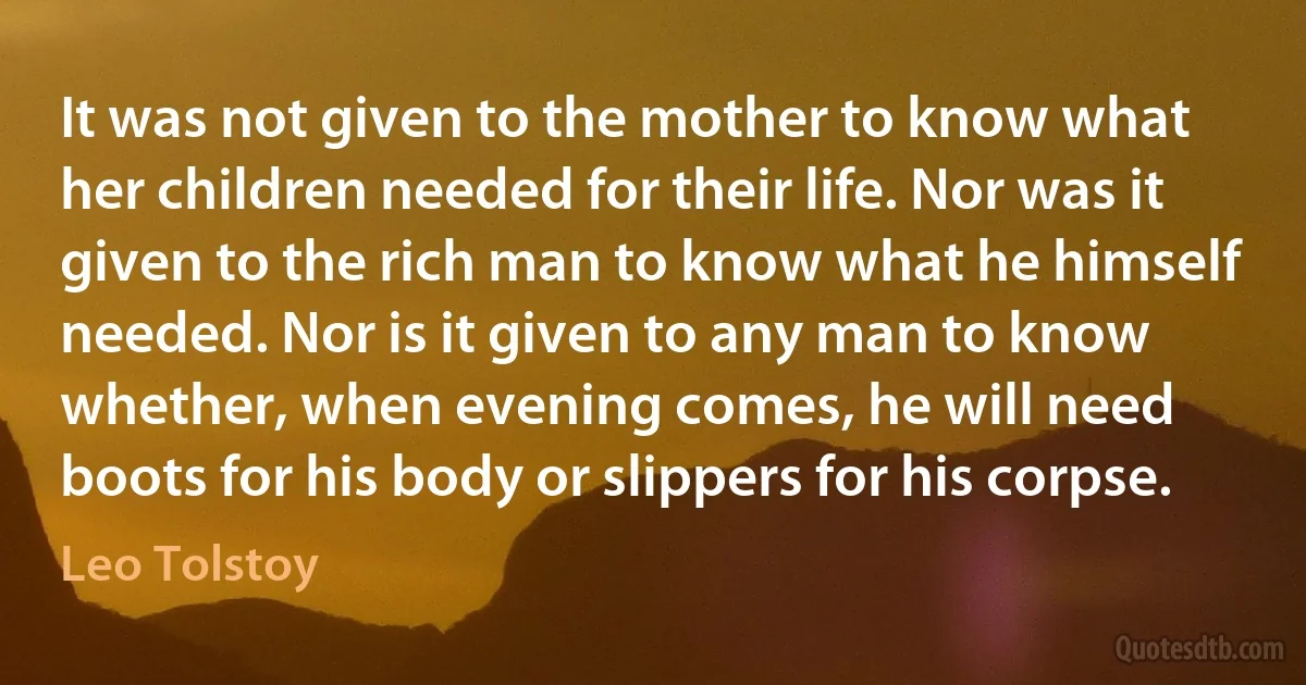 It was not given to the mother to know what her children needed for their life. Nor was it given to the rich man to know what he himself needed. Nor is it given to any man to know whether, when evening comes, he will need boots for his body or slippers for his corpse. (Leo Tolstoy)