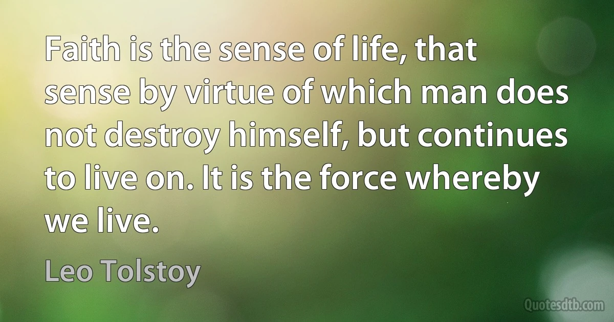 Faith is the sense of life, that sense by virtue of which man does not destroy himself, but continues to live on. It is the force whereby we live. (Leo Tolstoy)