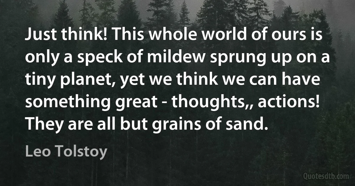 Just think! This whole world of ours is only a speck of mildew sprung up on a tiny planet, yet we think we can have something great - thoughts,, actions! They are all but grains of sand. (Leo Tolstoy)