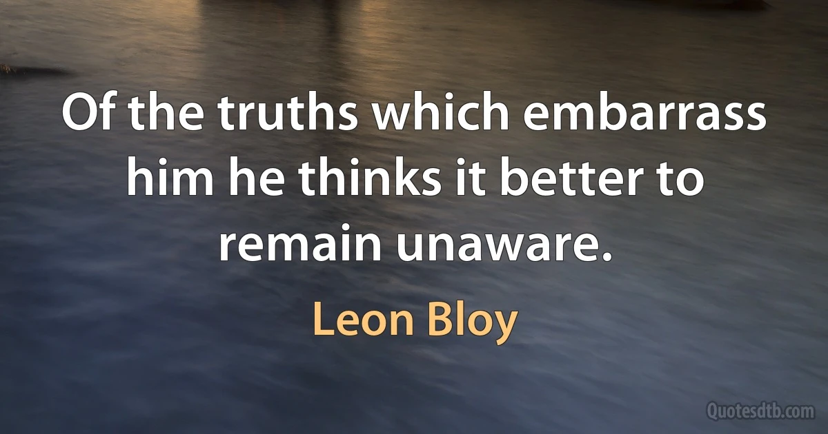 Of the truths which embarrass him he thinks it better to remain unaware. (Leon Bloy)