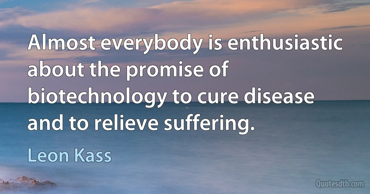 Almost everybody is enthusiastic about the promise of biotechnology to cure disease and to relieve suffering. (Leon Kass)