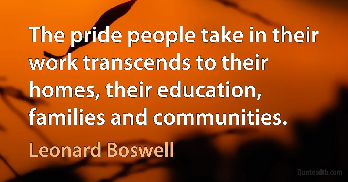 The pride people take in their work transcends to their homes, their education, families and communities. (Leonard Boswell)