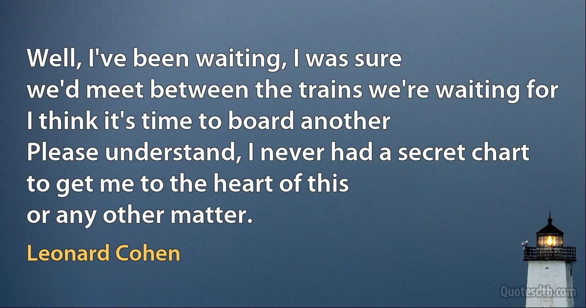 Well, I've been waiting, I was sure
we'd meet between the trains we're waiting for
I think it's time to board another
Please understand, I never had a secret chart
to get me to the heart of this
or any other matter. (Leonard Cohen)