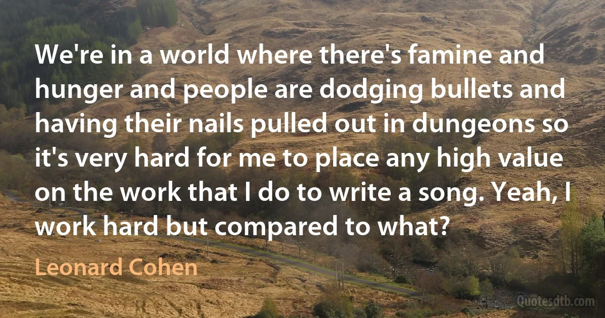 We're in a world where there's famine and hunger and people are dodging bullets and having their nails pulled out in dungeons so it's very hard for me to place any high value on the work that I do to write a song. Yeah, I work hard but compared to what? (Leonard Cohen)