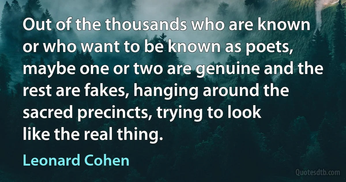 Out of the thousands who are known or who want to be known as poets, maybe one or two are genuine and the rest are fakes, hanging around the sacred precincts, trying to look like the real thing. (Leonard Cohen)