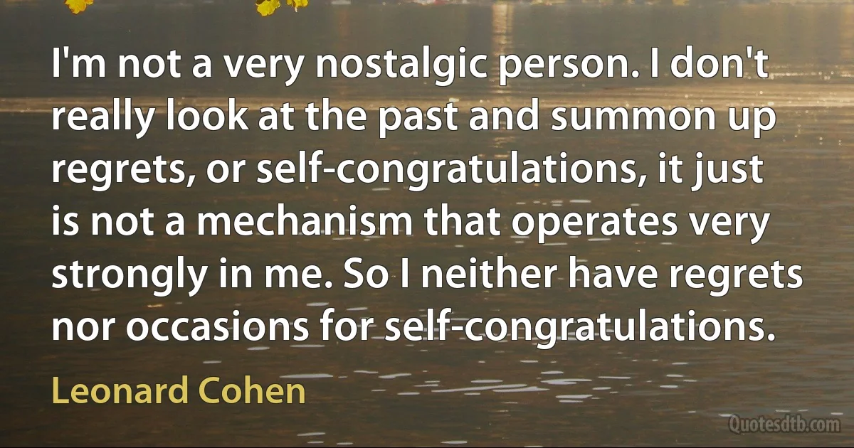 I'm not a very nostalgic person. I don't really look at the past and summon up regrets, or self-congratulations, it just is not a mechanism that operates very strongly in me. So I neither have regrets nor occasions for self-congratulations. (Leonard Cohen)