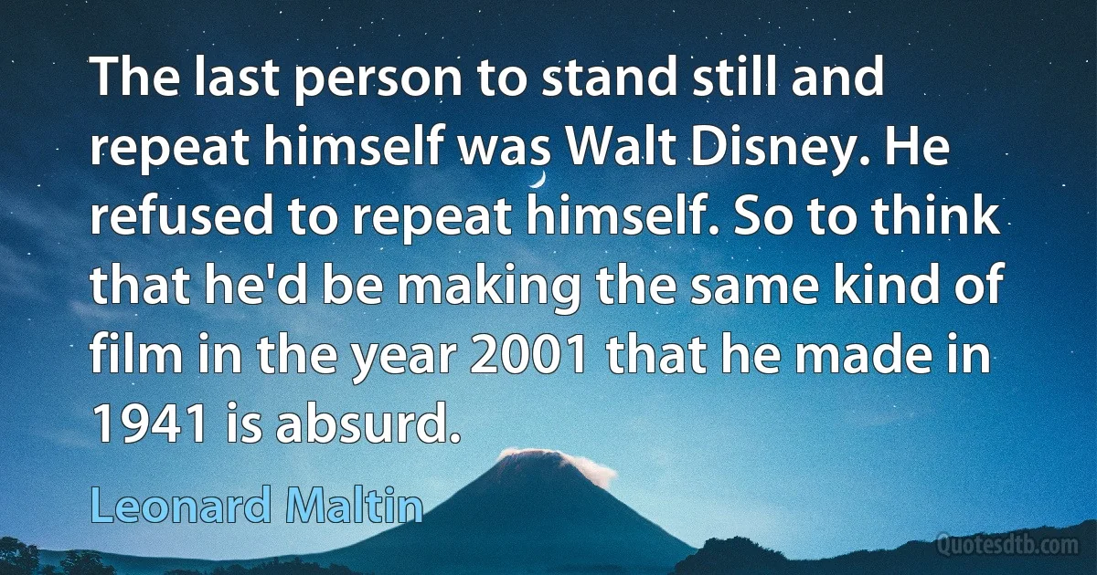 The last person to stand still and repeat himself was Walt Disney. He refused to repeat himself. So to think that he'd be making the same kind of film in the year 2001 that he made in 1941 is absurd. (Leonard Maltin)