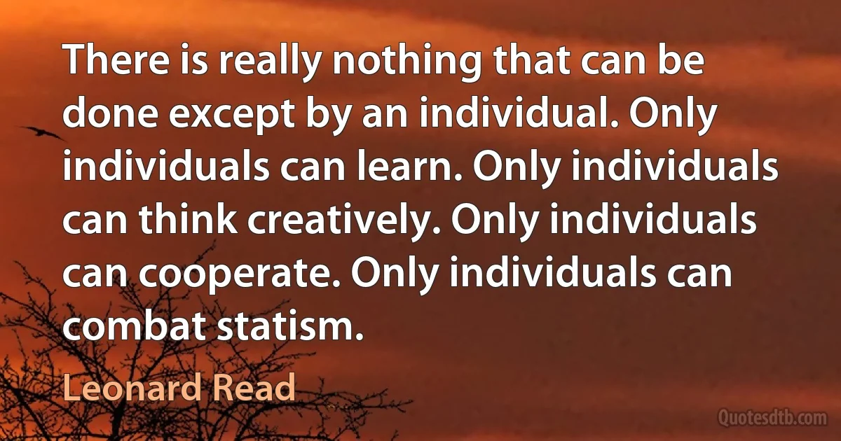 There is really nothing that can be done except by an individual. Only individuals can learn. Only individuals can think creatively. Only individuals can cooperate. Only individuals can combat statism. (Leonard Read)