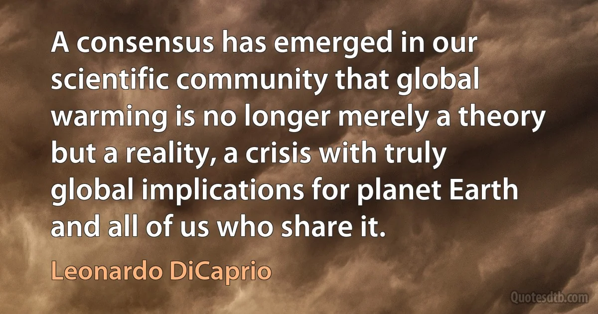 A consensus has emerged in our scientific community that global warming is no longer merely a theory but a reality, a crisis with truly global implications for planet Earth and all of us who share it. (Leonardo DiCaprio)