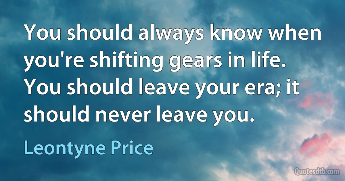 You should always know when you're shifting gears in life. You should leave your era; it should never leave you. (Leontyne Price)