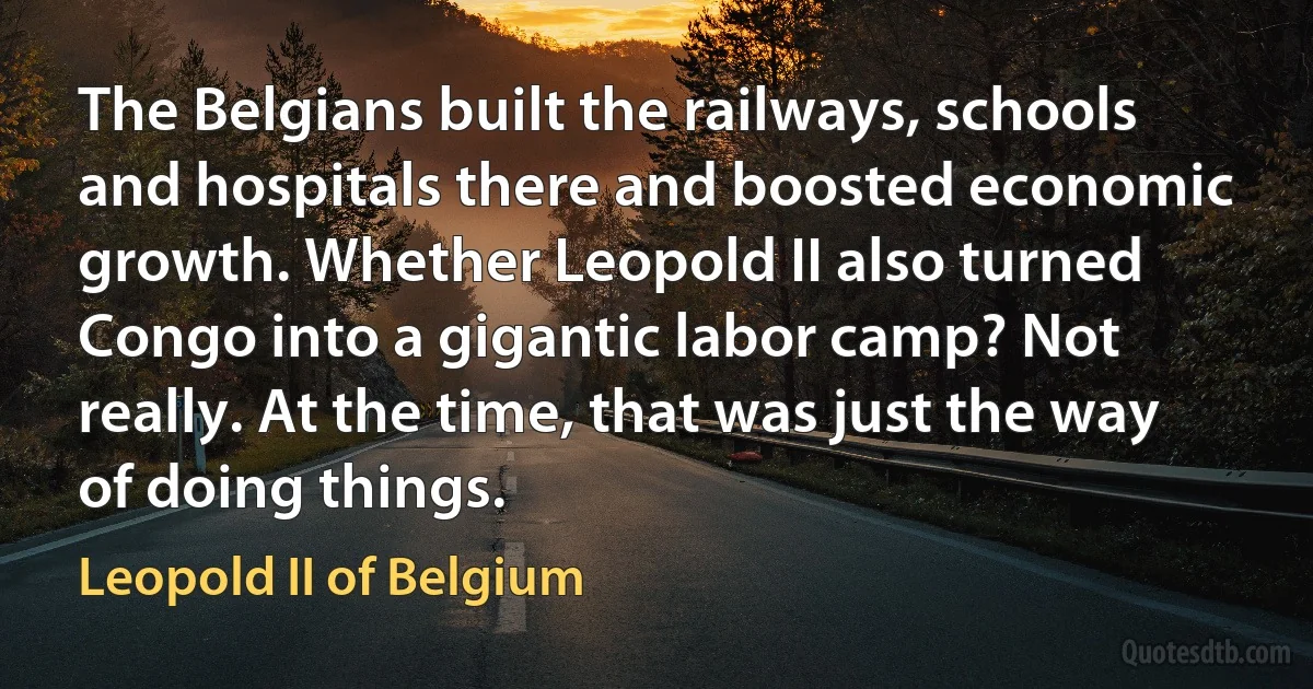 The Belgians built the railways, schools and hospitals there and boosted economic growth. Whether Leopold II also turned Congo into a gigantic labor camp? Not really. At the time, that was just the way of doing things. (Leopold II of Belgium)