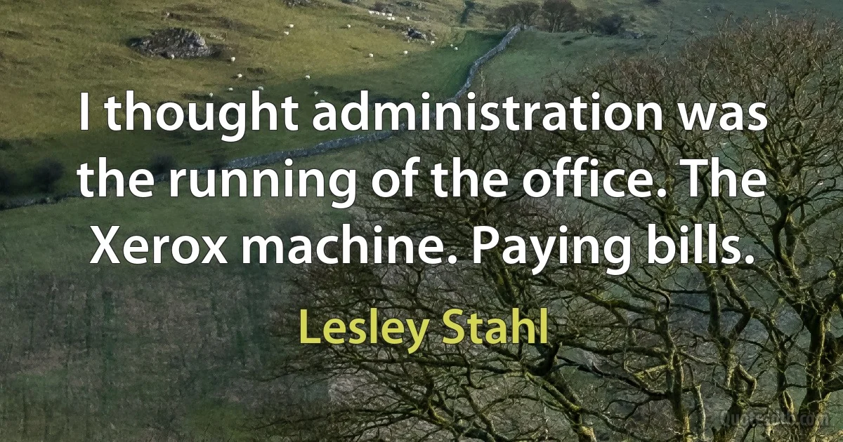 I thought administration was the running of the office. The Xerox machine. Paying bills. (Lesley Stahl)