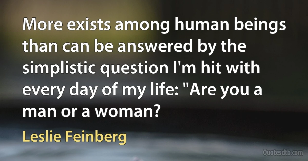 More exists among human beings than can be answered by the simplistic question I'm hit with every day of my life: "Are you a man or a woman? (Leslie Feinberg)