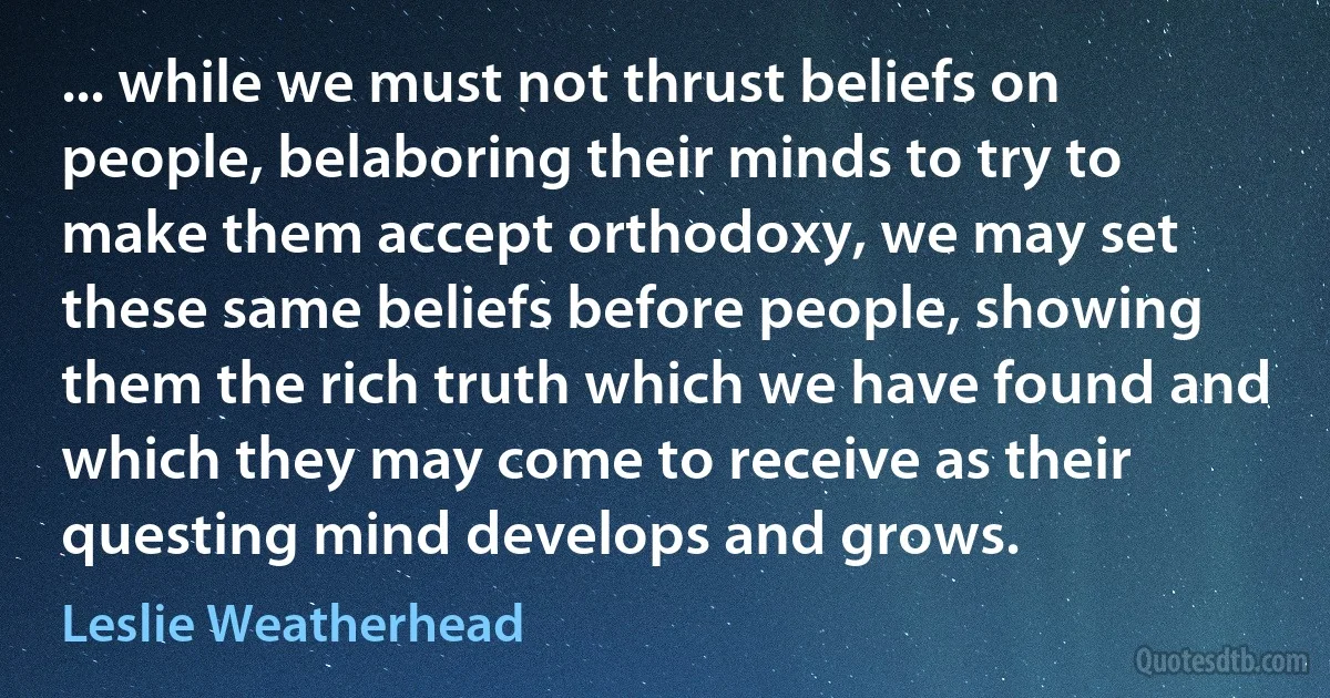 ... while we must not thrust beliefs on people, belaboring their minds to try to make them accept orthodoxy, we may set these same beliefs before people, showing them the rich truth which we have found and which they may come to receive as their questing mind develops and grows. (Leslie Weatherhead)