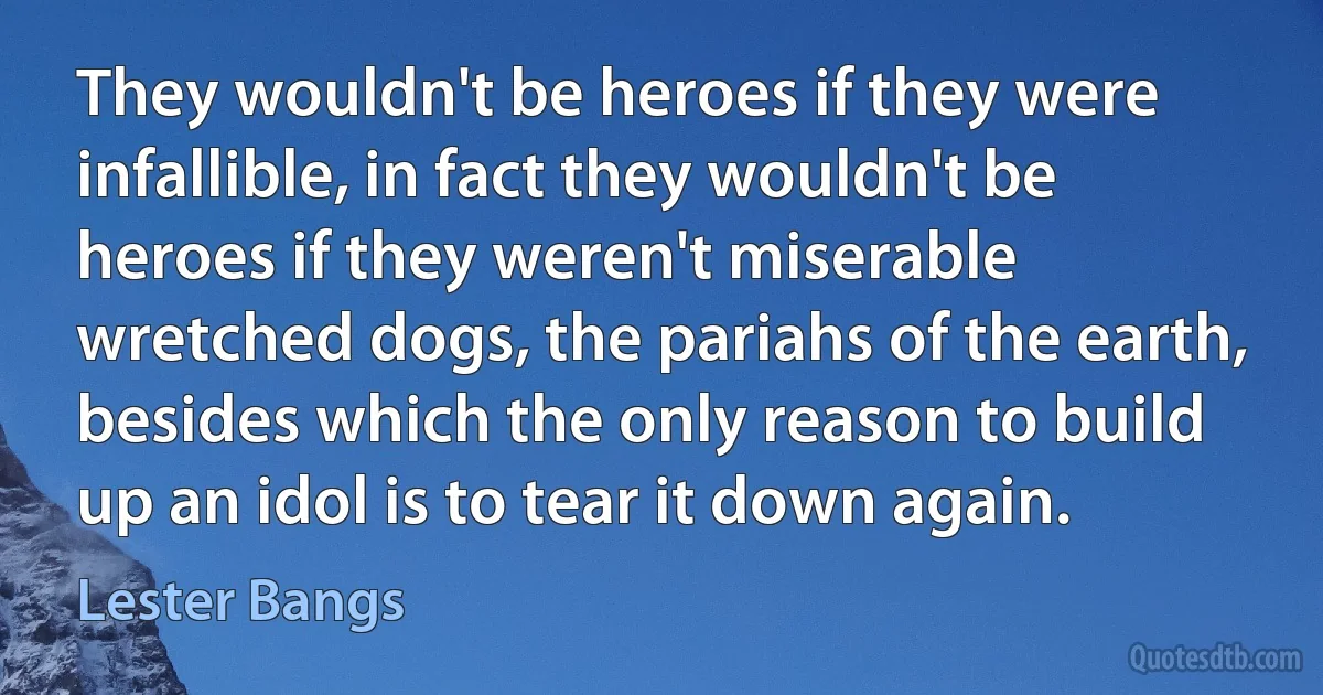 They wouldn't be heroes if they were infallible, in fact they wouldn't be heroes if they weren't miserable wretched dogs, the pariahs of the earth, besides which the only reason to build up an idol is to tear it down again. (Lester Bangs)