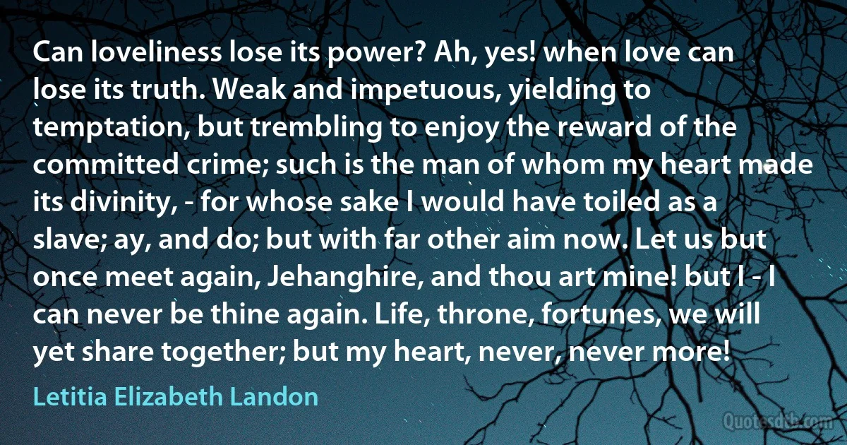 Can loveliness lose its power? Ah, yes! when love can lose its truth. Weak and impetuous, yielding to temptation, but trembling to enjoy the reward of the committed crime; such is the man of whom my heart made its divinity, - for whose sake I would have toiled as a slave; ay, and do; but with far other aim now. Let us but once meet again, Jehanghire, and thou art mine! but I - I can never be thine again. Life, throne, fortunes, we will yet share together; but my heart, never, never more! (Letitia Elizabeth Landon)