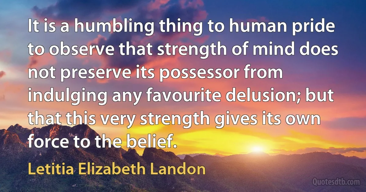 It is a humbling thing to human pride to observe that strength of mind does not preserve its possessor from indulging any favourite delusion; but that this very strength gives its own force to the belief. (Letitia Elizabeth Landon)