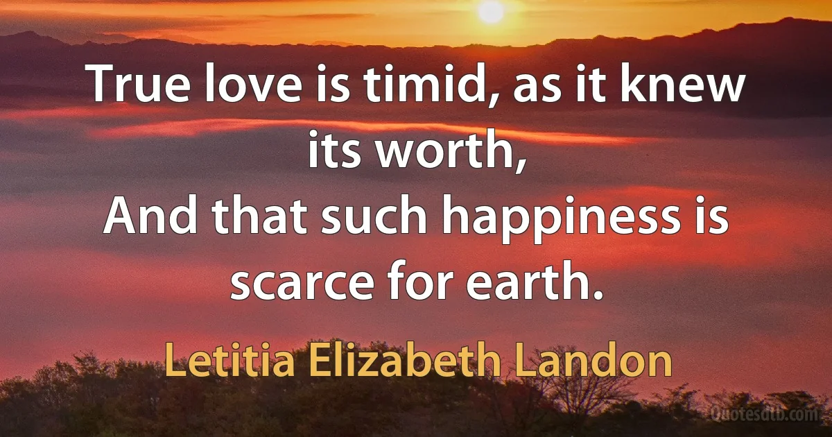 True love is timid, as it knew its worth,
And that such happiness is scarce for earth. (Letitia Elizabeth Landon)