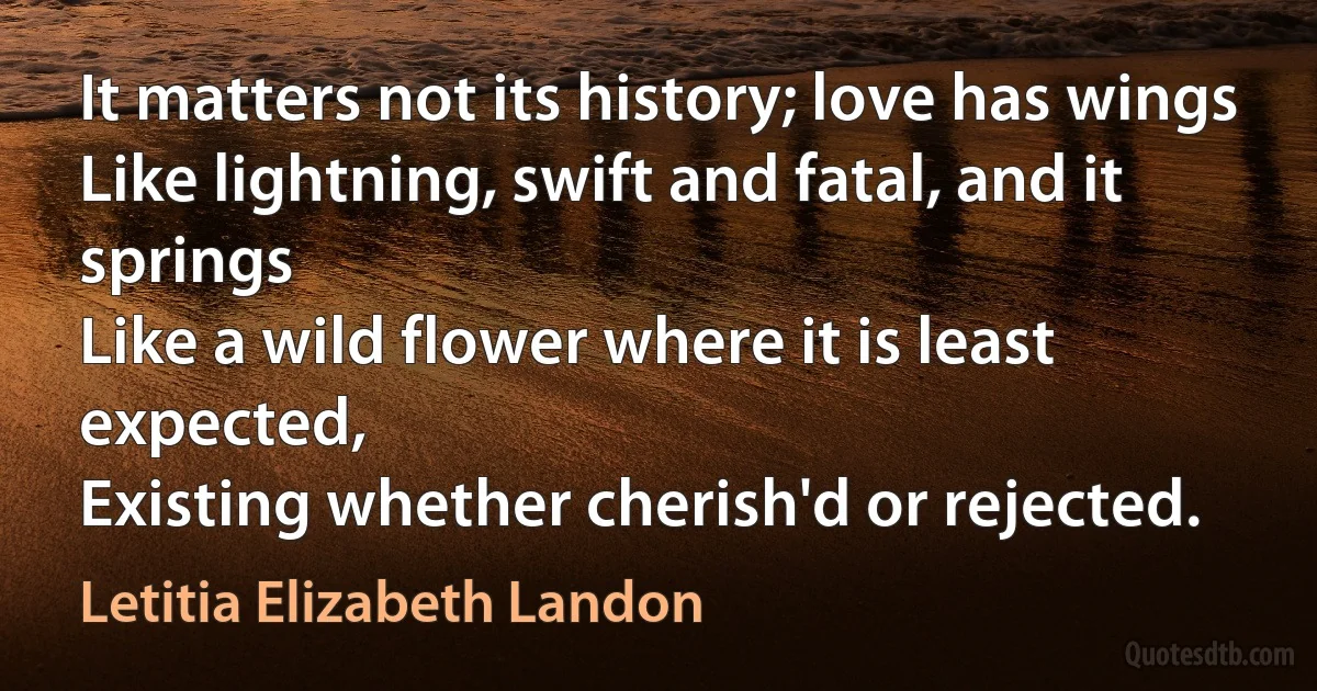 It matters not its history; love has wings
Like lightning, swift and fatal, and it springs
Like a wild flower where it is least expected,
Existing whether cherish'd or rejected. (Letitia Elizabeth Landon)