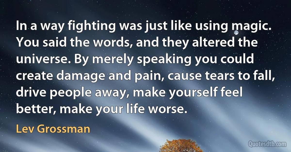 In a way fighting was just like using magic. You said the words, and they altered the universe. By merely speaking you could create damage and pain, cause tears to fall, drive people away, make yourself feel better, make your life worse. (Lev Grossman)