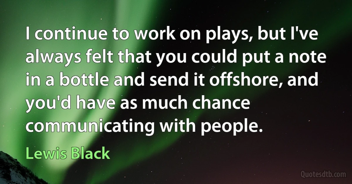 I continue to work on plays, but I've always felt that you could put a note in a bottle and send it offshore, and you'd have as much chance communicating with people. (Lewis Black)