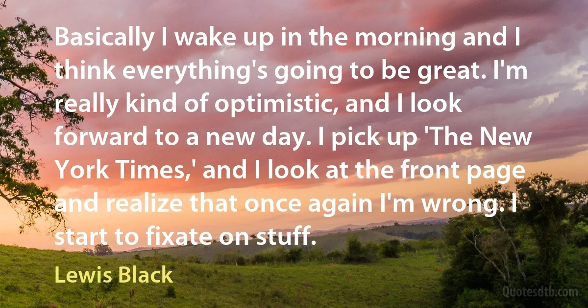 Basically I wake up in the morning and I think everything's going to be great. I'm really kind of optimistic, and I look forward to a new day. I pick up 'The New York Times,' and I look at the front page and realize that once again I'm wrong. I start to fixate on stuff. (Lewis Black)