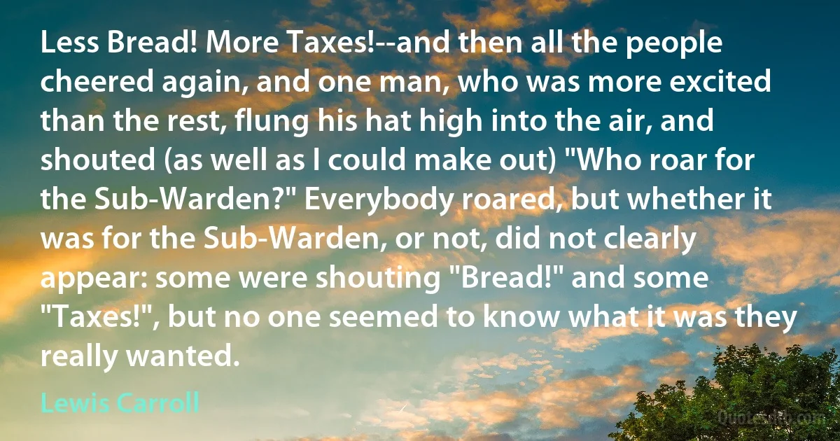 Less Bread! More Taxes!--and then all the people cheered again, and one man, who was more excited than the rest, flung his hat high into the air, and shouted (as well as I could make out) "Who roar for the Sub-Warden?" Everybody roared, but whether it was for the Sub-Warden, or not, did not clearly appear: some were shouting "Bread!" and some "Taxes!", but no one seemed to know what it was they really wanted. (Lewis Carroll)