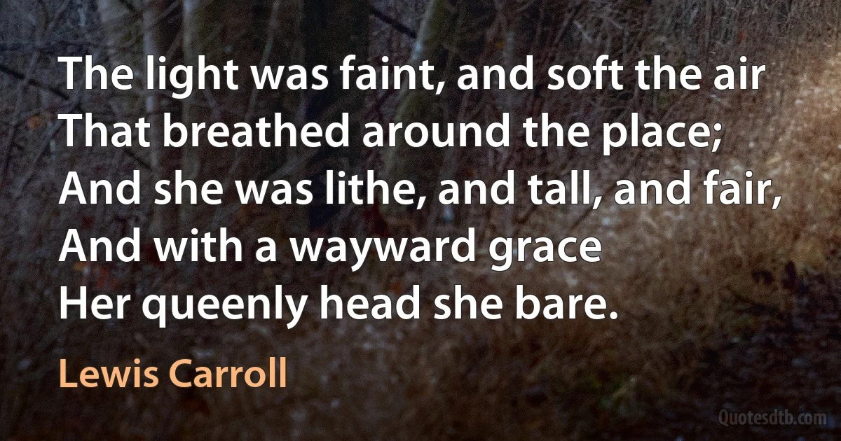 The light was faint, and soft the air
That breathed around the place;
And she was lithe, and tall, and fair,
And with a wayward grace
Her queenly head she bare. (Lewis Carroll)