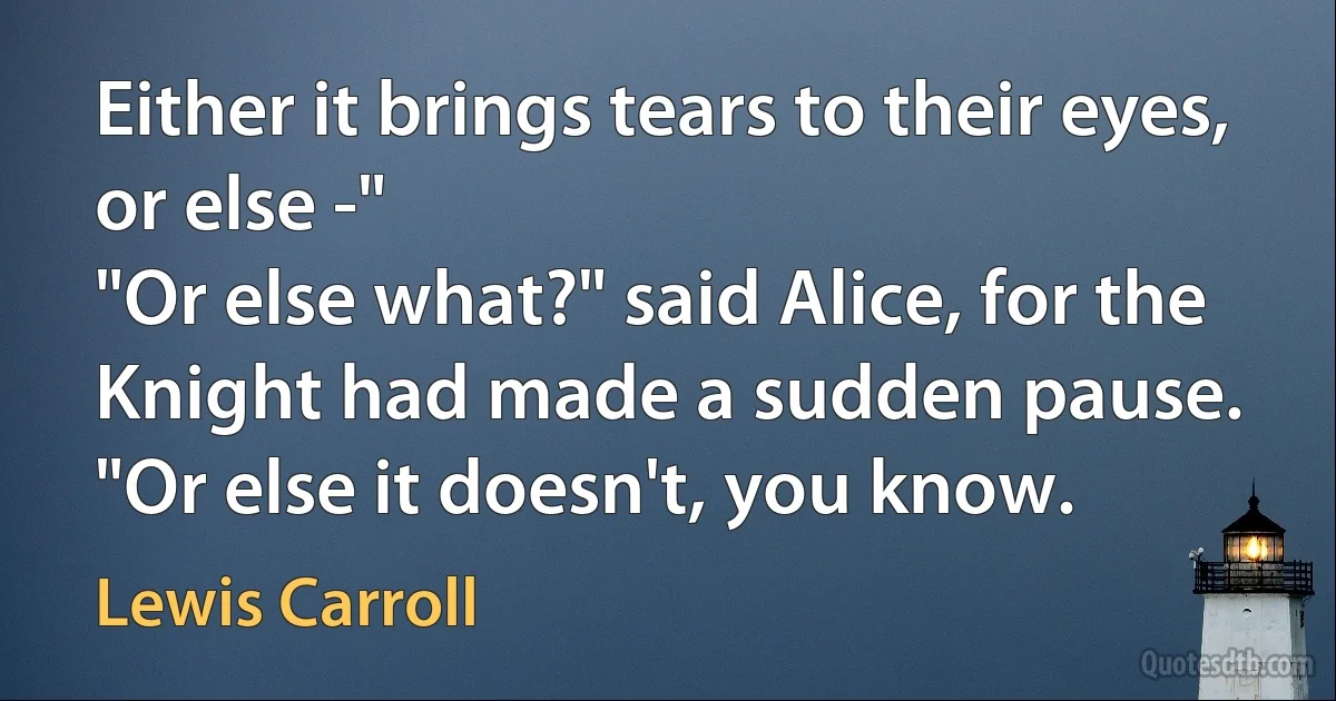 Either it brings tears to their eyes, or else -"
"Or else what?" said Alice, for the Knight had made a sudden pause.
"Or else it doesn't, you know. (Lewis Carroll)