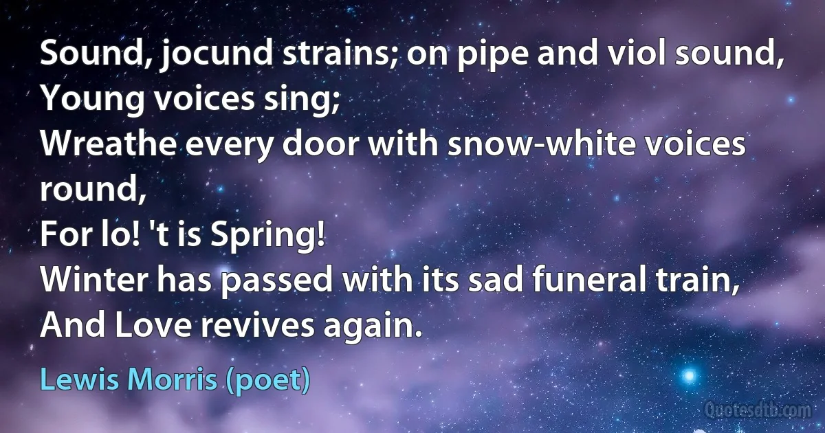 Sound, jocund strains; on pipe and viol sound,
Young voices sing;
Wreathe every door with snow-white voices round,
For lo! 't is Spring!
Winter has passed with its sad funeral train,
And Love revives again. (Lewis Morris (poet))