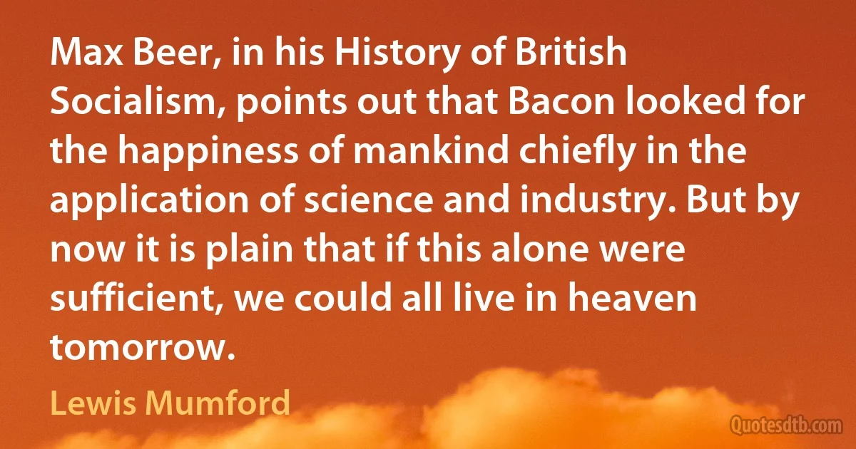 Max Beer, in his History of British Socialism, points out that Bacon looked for the happiness of mankind chiefly in the application of science and industry. But by now it is plain that if this alone were sufficient, we could all live in heaven tomorrow. (Lewis Mumford)