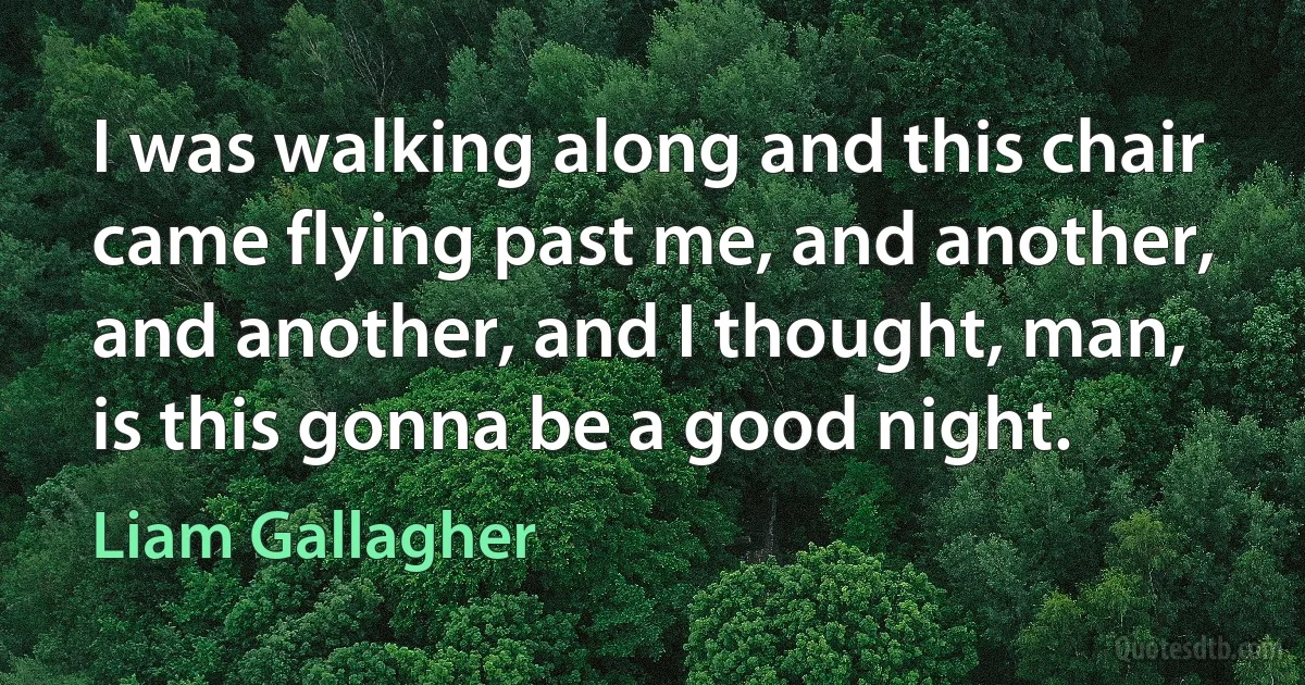 I was walking along and this chair came flying past me, and another, and another, and I thought, man, is this gonna be a good night. (Liam Gallagher)