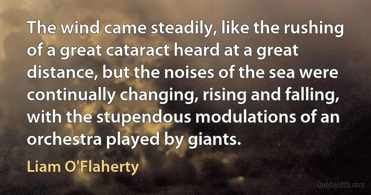 The wind came steadily, like the rushing of a great cataract heard at a great distance, but the noises of the sea were continually changing, rising and falling, with the stupendous modulations of an orchestra played by giants. (Liam O'Flaherty)