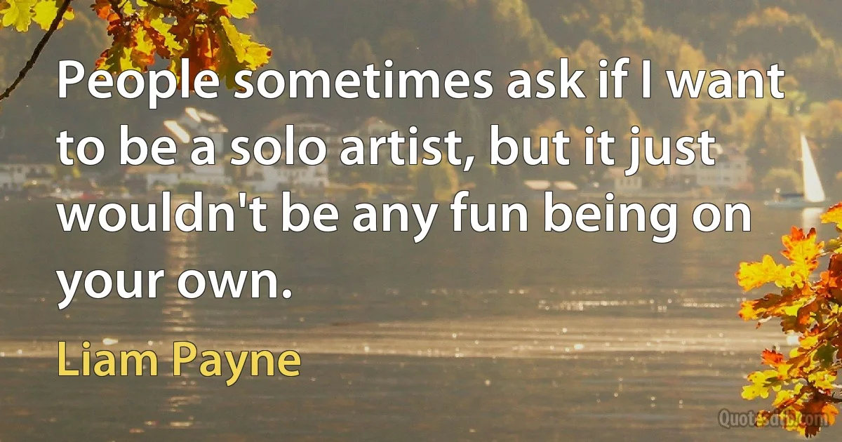 People sometimes ask if I want to be a solo artist, but it just wouldn't be any fun being on your own. (Liam Payne)