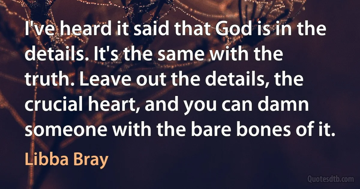 I've heard it said that God is in the details. It's the same with the truth. Leave out the details, the crucial heart, and you can damn someone with the bare bones of it. (Libba Bray)