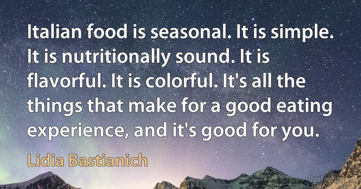 Italian food is seasonal. It is simple. It is nutritionally sound. It is flavorful. It is colorful. It's all the things that make for a good eating experience, and it's good for you. (Lidia Bastianich)